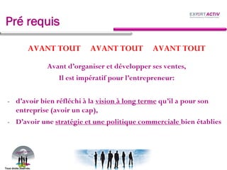 Pré requis
AVANT TOUT AVANT TOUT AVANT TOUT
Avant d’organiser et développer ses ventes,
Il est impératif pour l’entrepreneur:
- d’avoir bien réfléchi à la vision à long terme qu’il a pour son
entreprise (avoir un cap),
- D’avoir une stratégie et une politique commerciale bien établies
Tous droits réservés.
