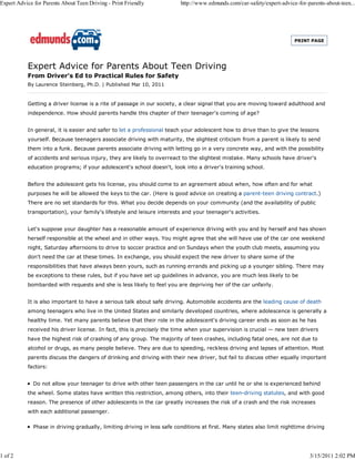 Expert Advice for Parents About Teen Driving - Print Friendly             http://www.edmunds.com/car-safety/expert-advice-for-parents-about-teen...




                                                                                                                         PRINT PAGE




           Expert Advice for Parents About Teen Driving
           From Driver's Ed to Practical Rules for Safety
           By Laurence Steinberg, Ph.D. | Published Mar 10, 2011


           Getting a driver license is a rite of passage in our society, a clear signal that you are moving toward adulthood and
           independence. How should parents handle this chapter of their teenager's coming of age?


           In general, it is easier and safer to let a professional teach your adolescent how to drive than to give the lessons
           yourself. Because teenagers associate driving with maturity, the slightest criticism from a parent is likely to send
           them into a funk. Because parents associate driving with letting go in a very concrete way, and with the possibility
           of accidents and serious injury, they are likely to overreact to the slightest mistake. Many schools have driver's
           education programs; if your adolescent's school doesn't, look into a driver's training school.


           Before the adolescent gets his license, you should come to an agreement about when, how often and for what
           purposes he will be allowed the keys to the car. (Here is good advice on creating a parent-teen driving contract.)
           There are no set standards for this. What you decide depends on your community (and the availability of public
           transportation), your family's lifestyle and leisure interests and your teenager's activities.


           Let's suppose your daughter has a reasonable amount of experience driving with you and by herself and has shown
           herself responsible at the wheel and in other ways. You might agree that she will have use of the car one weekend
           night, Saturday afternoons to drive to soccer practice and on Sundays when the youth club meets, assuming you
           don't need the car at these times. In exchange, you should expect the new driver to share some of the
           responsibilities that have always been yours, such as running errands and picking up a younger sibling. There may
           be exceptions to these rules, but if you have set up guidelines in advance, you are much less likely to be
           bombarded with requests and she is less likely to feel you are depriving her of the car unfairly.


           It is also important to have a serious talk about safe driving. Automobile accidents are the leading cause of death
           among teenagers who live in the United States and similarly developed countries, where adolescence is generally a
           healthy time. Yet many parents believe that their role in the adolescent's driving career ends as soon as he has
           received his driver license. In fact, this is precisely the time when your supervision is crucial — new teen drivers
           have the highest risk of crashing of any group. The majority of teen crashes, including fatal ones, are not due to
           alcohol or drugs, as many people believe. They are due to speeding, reckless driving and lapses of attention. Most
           parents discuss the dangers of drinking and driving with their new driver, but fail to discuss other equally important
           factors:


              Do not allow your teenager to drive with other teen passengers in the car until he or she is experienced behind
           the wheel. Some states have written this restriction, among others, into their teen-driving statutes, and with good
           reason. The presence of other adolescents in the car greatly increases the risk of a crash and the risk increases
           with each additional passenger.

              Phase in driving gradually, limiting driving in less safe conditions at first. Many states also limit nighttime driving




1 of 2                                                                                                                          3/15/2011 2:02 PM
 