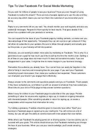 Tips To Use Facebook For Social Media Marketing
Do you wish for millions of people to see your business? Have you ever thought of using
Facebook to realize this dream? There are tons of people signed up to use this site and they
do so every day which means you can turn them into customers if you know what you're
doing.
Reply to any comments left on your wall. You should monitor your wall regularly and also any
related @ messages. Respond to them quickly for best results. That goes double if the
person has a problem with your products or services.
You can expand the fan base of your Facebook page by holding contests, so make sure you
take advantage of that opportunity. Tell people they can win a prize or get a discount if they
tell others to subscribe to your updates. Be sure to follow through properly and actually give
out the prizes, or your honesty will fall into question.
Obviously, you are seeking to obtain more sales by marketing on Facebook. This is why it's a
good idea to set a goal for how much you'd like to sell by the time the month's over. Getting a
lot of likes on your page does not mean much if it does not translate into sales. If you are
disappointed in your sales, it might be time to make changes in your business strategy.
Remember the audience you already have. Your current fans can easily be forgotten in the
effort of bring in new fans and increasing likes for your page. If you want your Facebook
marketing to pack more power, then make your audience feel respected. These customers
can champion your brand if you engage them effectively.
Always answer to the comments and questions people send you on Facebook. Thank people
if they have contacted you, and follow it up with an answer to whatever they have asked you.
Share links to your site or FAQs page to help answer common questions.
Make it easy for visitors to your Facebook page to subscribe or like your page. Provide
something of value for anyone who registers or signs up, to create an ongoing interaction
with interested people. Offer something valuable in return for signing up, or create a
sweepstakes which requires that information for entry.
Try holding a giveaway. Freebies should be given to lose who have either "liked" your
business's Facebook page or signed up to your mailing list. You will not be out a lot of
money, but you will gain the ability to communicate with more people than ever before.
While others use Facebook for playing games on or sharing quotes, it can be used by you to
succeed with your goals. This article should show you that Facebook marketing can change
the face of your business. When you use your new knowledge, you'll create amazing
strategies.

 