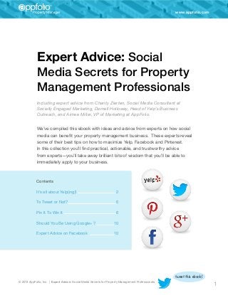 www.appfolio.com

Expert Advice: Social
Media Secrets for Property
Management Professionals
Including expert advice from Charity Zierten, Social Media Consultant at
Socially Engaged Marketing, Darnell Holloway, Head of Yelp’s Business
Outreach, and Aimee Miller, VP of Marketing at AppFolio.
We’ve compiled this ebook with ideas and advice from experts on how social
media can benefit your property management business. These experts reveal
some of their best tips on how to maximize Yelp, Facebook and Pinterest.
In this collection you’ll find practical, actionable, and trustworthy advice
from experts—you’ll take away brilliant bits of wisdom that you’ll be able to
immediately apply to your business.

Contents
It’s all about Yelp(ing)!	

2

To Tweet or Not?	

6

Pin It To Win It	

6

Should You Be Using Google+ ? 	

10

Expert Advice on Facebook	

10

© 2013 AppFolio, Inc. | Expert Advice: Social Media Secrets for Property Management Professionals

tweet this ebook!

1

 