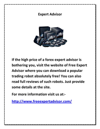 Expert Advisor




If the high price of a forex expert advisor is
bothering you, visit the website of Free Expert
Advisor where you can download a popular
trading robot absolutely free! You can also
read full reviews of such robots. Just provide
some details at the site.
For more information visit us at:-
http://www.freeexpertadvisor.com/
 