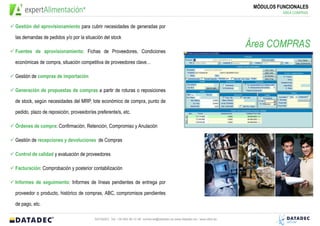 MÓDULOS FUNCIONALES
                                                                                                                                      ÁREA COMPRAS


Gestión del aprovisionamiento para cubrir necesidades de generadas por

las demandas de pedidos y/o por la situación del stock
                                                                                                                           Área COMPRAS
Fuentes de aprovisionamiento: Fichas de Proveedores, Condiciones

económicas de compra, situación competitiva de proveedores clave…

Gestión de compras de importación

Generación de propuestas de compras a partir de roturas o reposiciones

de stock, según necesidades del MRP, lote económico de compra, punto de

pedido, plazo de reposición, proveedor/es preferente/s, etc.

Órdenes de compra: Confirmación, Retención, Compromiso y Anulación

Gestión de recepciones y devoluciones de Compras

Control de calidad y evaluación de proveedores

Facturación: Comprobación y posterior contabilización

Informes de seguimiento: Informes de líneas pendientes de entrega por

proveedor o producto, histórico de compras, ABC, compromisos pendientes

de pago, etc.

                                         DATADEC Tel: +34 902 48 10 48 comercial@datadec.es www.datadec.es / www.ddol.es
 