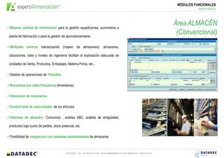 MÓDULOS FUNCIONALES
                                                                                                                                       ÁREA ALMACÉN




Máxima calidad de información para la gestión expediciones, suministros a
                                                                                                                            Área ALMACÉN
planta de fabricación y para la gestión de aprovisionamiento
                                                                                                                             (Convencional)
Múltiples centros interactuando (mapeo de almacenes): almacenes,

ubicaciones, lotes y niveles de ingeniería facilitan la explotación adecuada de

Unidades de Venta, Productos, Embalajes, Materia Prima, etc..

Gestión de operaciones de Tránsitos

Recuentos por radio frecuencia (Inventarios)

Valoración de inventarios

Control total de caducidades de los artículos

Informes de almacén:, Consumos , análisis ABC, análisis de antigüedad,

productos bajo punto de pedido, stock potencial, etc.

Posibilidad de integración con sistemas automatizados de almacenes



                                          DATADEC Tel: +34 902 48 10 48 comercial@datadec.es www.datadec.es / www.ddol.es
 