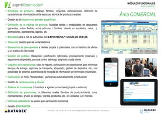 MÓDULOS FUNCIONALES
                                                                                                                                       ÁREA COMERCIAL

Estrategia de producto: catálogo, familias, conjuntos, composiciones, definición de
características y formulación de la estructura técnica del producto (recetas)                                              Área COMERCIAL
Gestión de la relación con grandes superficies
Definición de la política de precios:. Múltiples tarifas y modalidades de descuentos
(generales, sobre Pedido, sobre artículos o familias, basado en escalados, netos,…),
promociones, aportaciones, rappels, etc.
Movilidad para la red de Autoventas/Preventas con EXPERTMOVIL® FUERZA DE VENTAS
Televenta: Gestión para la venta telefónica
Generación de presupuestos a clientes propios o potenciales, con un histórico de ofertas y
un análisis de efectividad
Gestión de pedidos: Recepción, planificación optimizada, procesamiento (reservas) y
seguimiento de pedidos, con una control del riesgo asignado a cada cliente
Logística de expediciones: rutas de reparto, optimización de expediciones para minimizar
tiempos de entrega, agencias de transporte, etiquetado, gestión de depósitos, etc., con
posibilidad de sistemas automáticos de recogida de información por terminales industriales
Facturación en modo "desatendido“, generando automáticamente la facturación
Gestión de reclamaciones y abonos
Sistema de comisiones o incentivos a agentes comerciales (propios o externos)
Definición de previsiones, a diferentes niveles (familias de producto/cliente, zona,
representantes, grupos de compra, clientes, productos, etc.) en unidades y en moneda
Informes estadísticos de ventas para la Dirección Comercial
Gestión EDI-EANCOM
                                         DATADEC Tel: +34 902 48 10 48 comercial@datadec.es www.datadec.es / www.ddol.es
 
