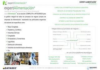 ®
                                                                                                                                            EXPERT ALIMENTACIÓN
                                                                                                                                                              PRESENTACIÓN


                                                                                            CUMPLA CON LA NORMATIVA DE SEGURIDAD ALIMENTARIA

                                                                                                  IMPLANTE UN SISTEMA DE TRAZABILIDAD TOTAL
                     ®
expertAlimentacion es la solución COMPLETA e INTEGRADA                                   CONOZCA LOS COSTES REALES DE SU PROCESO PRODUCTIVO

para la gestión integral de todos los procesos de negocio propios de                                   CONTROLE SU CADENA DE SUMINISTRO

empresas de Alimentación, resolviendo las particulares exigencias                                     OPTIMICE LA GESTIÓN DE SUS ALMACENES
de sectores tan específicos como:
                                                                                            FIDELICE A SUS CLIENTES CON UN SERVICIO DE CALIDAD

     Masa Congelada
                                                                                      Integre todos sus procesos de negocio …
     Pastelería y Confitería
     Industrias Cárnicas
     Congelados
     Envasadoras y Conserveras
     Legumbres
     Distribución alimentaria
     Industrias de transformación alimentaria
     Etc.
                                                                                                                 … en una única plataforma tecnológica

                                                                               Tecnología 100% Web                Parametrizable                Orientada a procesos
                                                                                Multi-empresa/centro                Trazabilidad                  Entorno intuitivo
                                                                                     Multi-idioma              Auditoria de Procesos              Alta escalabilidad
                                                                                   Multi-plataforma           Gestión de la Privacidad   Fácil integración con otros sistemas


                                         DATADEC Tel: +34 902 48 10 48 comercial@datadec.es www.datadec.es / www.ddol.es
 