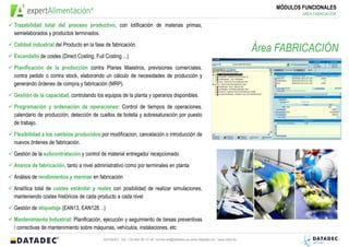 MÓDULOS FUNCIONALES
                                                                                                                                        ÁREA FABRICACIÓN

Trazabilidad total del proceso productivo, con lotificación de materias primas,
semielaborados y productos terminados.
Calidad industrial del Producto en la fase de fabricación.
                                                                                                                            Área FABRICACIÓN
Escandallo de costes (Direct Costing, Full Costing ...)
Planificación de la producción contra Planes Maestros, previsiones comerciales,
contra pedido o contra stock, elaborando un cálculo de necesidades de producción y
generando órdenes de compra y fabricación (MRP).
Gestión de la capacidad, controlando los equipos de la planta y operarios disponibles.
Programación y ordenación de operaciones: Control de tiempos de operaciones,
calendario de producción, detección de cuellos de botella y sobresaturación por puesto
de trabajo.
Flexibilidad a los cambios producidos por modificacion, cancelación o introducción de
nuevos órdenes de fabricación.
Gestión de la subcontratación y control de material entregado/ recepcionado.
Avance de fabricación, tanto a nivel administrativo como por terminales en planta
Análisis de rendimientos y mermas en fabricación
Analítica total de costes estándar y reales con posibilidad de realizar simulaciones,
manteniendo costes históricos de cada producto a cada nivel
Gestión de etiquetaje (EAN13, EAN128…)
Mantenimiento Industrial: Planificación, ejecución y seguimiento de tareas preventivas
/ correctivas de mantenimiento sobre máquinas, vehículos, instalaciones, etc
                                          DATADEC Tel: +34 902 48 10 48 comercial@datadec.es www.datadec.es / www.ddol.es
 