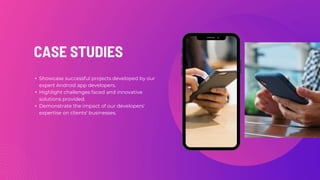 CASE STUDIES
• Showcase successful projects developed by our
expert Android app developers.
• Highlight challenges faced and innovative
solutions provided.
• Demonstrate the impact of our developers'
expertise on clients' businesses.
 