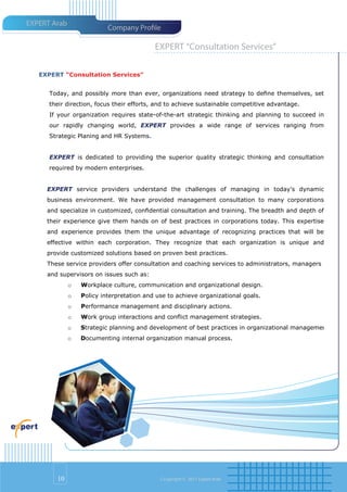 EXPERT Arab
                           Company Pro le

                                           EXPERT “Consultation Services”

   EXPERT “Consultation Services”


      Today, and possibly more than ever, organizations need strategy to deﬁne themselves, set
      their direction, focus their efforts, and to achieve sustainable competitive advantage.
      If your organization requires state-of-the-art strategic thinking and planning to succeed in
      our rapidly changing world, EXPERT provides a wide range of services ranging from
      Strategic Planing and HR Systems.


      EXPERT is dedicated to providing the superior quality strategic thinking and consultation
      required by modern enterprises.


     EXPERT service providers understand the challenges of managing in today's dynamic
     business environment. We have provided management consultation to many corporations
     and specialize in customized, conﬁdential consultation and training. The breadth and depth of
     their experience give them hands on of best practices in corporations today. This expertise
     and experience provides them the unique advantage of recognizing practices that will be
     effective within each corporation. They recognize that each organization is unique and
     provide customized solutions based on proven best practices.
     These service providers offer consultation and coaching services to administrators, managers
     and supervisors on issues such as:
              o   Workplace culture, communication and organizational design.
              o   Policy interpretation and use to achieve organizational goals.
              o   Performance management and disciplinary actions.
              o   Work group interactions and conﬂict management strategies.
              o   Strategic planning and development of best practices in organizational management.
              o   Documenting internal organization manual process.




        10                                   Co pyright © 2011 Expert Arab
 