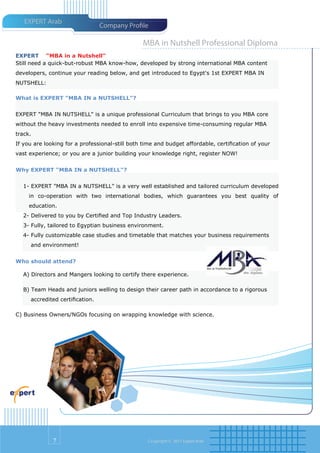 EXPERT Arab
                                Company Pro le

                                                MBA in Nutshell Professional Diploma
EXPERT “MBA in a Nutshell"
Still need a quick-but-robust MBA know-how, developed by strong international MBA content
developers, continue your reading below, and get introduced to Egypt's 1st EXPERT MBA IN
NUTSHELL:

What is EXPERT "MBA IN a NUTSHELL"?


EXPERT "MBA IN NUTSHELL" is a unique professional Curriculum that brings to you MBA core
without the heavy investments needed to enroll into expensive time-consuming regular MBA
track.
If you are looking for a professional-still both time and budget affordable, certiﬁcation of your
vast experience; or you are a junior building your knowledge right, register NOW!


Why EXPERT "MBA IN a NUTSHELL"?


  1- EXPERT "MBA IN a NUTSHELL" is a very well established and tailored curriculum developed
     in co-operation with two international bodies, which guarantees you best quality of
     education.
  2- Delivered to you by Certiﬁed and Top Industry Leaders.
  3- Fully, tailored to Egyptian business environment.
  4- Fully customizable case studies and timetable that matches your business requirements
     and environment!


Who should attend?

  A) Directors and Mangers looking to certify there experience.

  B) Team Heads and juniors welling to design their career path in accordance to a rigorous
     accredited certiﬁcation.

C) Business Owners/NGOs focusing on wrapping knowledge with science.




              7                                   Co pyright © 2011 Expert Arab
 