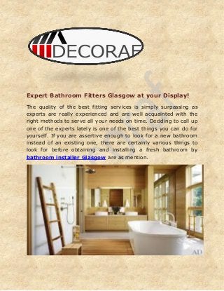 Expert Bathroom Fitters Glasgow at your Display!
The quality of the best fitting services is simply surpassing as
experts are really experienced and are well acquainted with the
right methods to serve all your needs on time. Deciding to call up
one of the experts lately is one of the best things you can do for
yourself. If you are assertive enough to look for a new bathroom
instead of an existing one, there are certainly various things to
look for before obtaining and installing a fresh bathroom by
bathroom installer Glasgow are as mention.
 