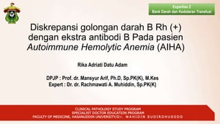 CLINICAL PATHOLOGY STUDY PROGRAM
SPECIALIST DOCTOR EDUCATION PROGRAM
FACULTY OF MEDICINE, HASANUDDIN UNIVERSITY/D r. W A H I D I N S U D I R O H U S O D O
Diskrepansi golongan darah B Rh (+)
dengan ekstra antibodi B Pada pasien
Autoimmune Hemolytic Anemia (AIHA)
Expertise 2
Bank Darah dan Kedoteran Transfusi
Rika Adriati Datu Adam
DPJP : Prof. dr. Mansyur Arif, Ph.D, Sp.PK(K), M.Kes
Expert : Dr. dr. Rachmawati A. Muhiddin, Sp.PK(K)
 
