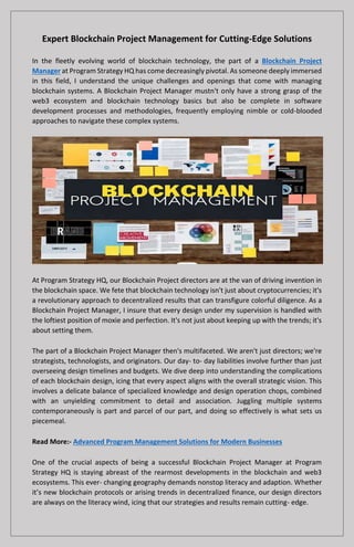 Expert Blockchain Project Management for Cutting-Edge Solutions
In the fleetly evolving world of blockchain technology, the part of a Blockchain Project
Manager at Program Strategy HQ has come decreasingly pivotal. As someone deeply immersed
in this field, I understand the unique challenges and openings that come with managing
blockchain systems. A Blockchain Project Manager mustn't only have a strong grasp of the
web3 ecosystem and blockchain technology basics but also be complete in software
development processes and methodologies, frequently employing nimble or cold-blooded
approaches to navigate these complex systems.
At Program Strategy HQ, our Blockchain Project directors are at the van of driving invention in
the blockchain space. We fete that blockchain technology isn't just about cryptocurrencies; it's
a revolutionary approach to decentralized results that can transfigure colorful diligence. As a
Blockchain Project Manager, I insure that every design under my supervision is handled with
the loftiest position of moxie and perfection. It's not just about keeping up with the trends; it's
about setting them.
The part of a Blockchain Project Manager then's multifaceted. We aren't just directors; we're
strategists, technologists, and originators. Our day- to- day liabilities involve further than just
overseeing design timelines and budgets. We dive deep into understanding the complications
of each blockchain design, icing that every aspect aligns with the overall strategic vision. This
involves a delicate balance of specialized knowledge and design operation chops, combined
with an unyielding commitment to detail and association. Juggling multiple systems
contemporaneously is part and parcel of our part, and doing so effectively is what sets us
piecemeal.
Read More:- Advanced Program Management Solutions for Modern Businesses
One of the crucial aspects of being a successful Blockchain Project Manager at Program
Strategy HQ is staying abreast of the rearmost developments in the blockchain and web3
ecosystems. This ever- changing geography demands nonstop literacy and adaption. Whether
it’s new blockchain protocols or arising trends in decentralized finance, our design directors
are always on the literacy wind, icing that our strategies and results remain cutting- edge.
 