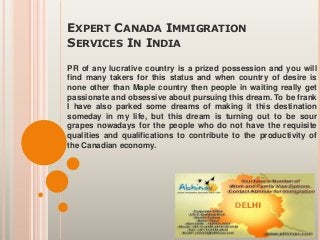 EXPERT CANADA IMMIGRATION
SERVICES IN INDIA
PR of any lucrative country is a prized possession and you will
find many takers for this status and when country of desire is
none other than Maple country then people in waiting really get
passionate and obsessive about pursuing this dream. To be frank
I have also parked some dreams of making it this destination
someday in my life, but this dream is turning out to be sour
grapes nowadays for the people who do not have the requisite
qualities and qualifications to contribute to the productivity of
the Canadian economy.
 