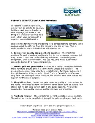 Foster's Expert Carpet Care | (250) 665-2915 | ExpertCarpetCare.ca
Discover more great content here:
https://www.facebook.com/Fosters-Expert-Carpet-Care-112158845540974/
https://twitter.com/carpetcarebc
https://www.pinterest.com/carpetcarebc/
https://plus.google.com/b/113698424515713500396/?pageId=113698424515713500396
Foster’s Expert Carpet Care Promises
At Foster’s Expert Carpet Care,
we may not be able to do calculus,
build a rocket ship or develop a
new language, but there is one
thing that we can do and we do it
well – clean your carpets with a
superior, unmatched service.
It is common for many who are looking for a carpet cleaning company to be
curious about the offering from the company and the service. This is
understandable, and this is what we will promise you:
1. Commercial quality equipment and supplies – The machines
available for rent in various locations is fine for the occasional cleaning, but
they cannot come close to the cleaning abilities of commercial grade
equipment. Ours is no different. We use vacuums with a suction that
cannot be beaten by a residential product.
2. Protect you and your health – Furniture is heavy. Most people do not
move furniture around once it is in the home unless it is replaced. The
average homeowner may know how to safely move furniture, but seeing it
through is another thing entirely. We at Foster’s Expert Carpet Care not
only have the training to move furniture, but we also have back braces and
support for this exact purpose.
3. Air quality – Dust, dander and pets mean air quality is compromised in
the home. This does not take into account other issues such as odours from
stains, but we can take care of both in one quick cleaning. You will be
surprised at how quickly your air quality improves in a short time.
4. Mold and mildew – Those machines for rent use jets of water to clean.
The return suction lacks sufficient strength to pull enough water back up to
 