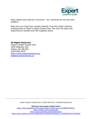 Foster's Expert Carpet Care | (250) 665-2915 | ExpertCarpetCare.ca
Discover more great content here:
https://www.facebook.com/Fosters-Expert-Carpet-Care-112158845540974/
https://twitter.com/carpetcarebc
https://www.pinterest.com/carpetcarebc/
https://plus.google.com/b/113698424515713500396/?pageId=113698424515713500396
keep mildew and mold at a minimum. Our machines do not have this
problem.
Next time you need your carpets cleaned, trust the carpet cleaning
professionals at Foster’s Expert Carpet Care. We have the tools and
experience to handle even the toughest stains.
All Rights Reserved
Foster's Expert Carpet Care
2420 Malaview Ave
Sidney, BC V8L2G3
(250) 665-2915
http://www.expertcarpetcare.ca
bob@expertcarpetcare.ca
 