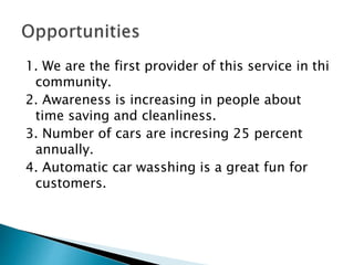 1. We are the first provider of this service in thi 
community. 
2. Awareness is increasing in people about 
time saving and cleanliness. 
3. Number of cars are incresing 25 percent 
annually. 
4. Automatic car wasshing is a great fun for 
customers. 
 