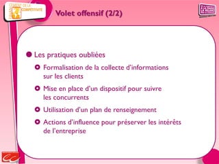 Volet offensif (2/2)




 Les pratiques oubliées
   Formalisation de la collecte d’informations
    sur les clients
   Mise en place d’un dispositif pour suivre
    les concurrents
   Utilisation d’un plan de renseignement
   Actions d’influence pour préserver les intérêts
    de l’entreprise
 