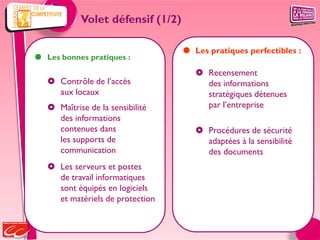 Volet défensif (1/2)

                                    Les pratiques perfectibles :
 Les bonnes pratiques :
                                       Recensement
    Contrôle de l’accès                des informations
     aux locaux                         stratégiques détenues
    Maîtrise de la sensibilité         par l’entreprise
     des informations
     contenues dans                    Procédures de sécurité
     les supports de                    adaptées à la sensibilité
     communication                      des documents
    Les serveurs et postes
     de travail informatiques
     sont équipés en logiciels
     et matériels de protection
 