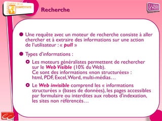 Recherche



 Une requête avec un moteur de recherche consiste à aller
  chercher et à extraire des informations sur une action
  de l‘utilisateur : « pull »
 Types d’informations :
   Les moteurs généralistes permettent de rechercher
     sur le Web Visible (10% du Web).
     Ce sont des informations «non structurées» :
     html, PDF, Excel, Word, multi-médias…
   Le Web invisible comprend les « informations
     structurées » (bases de données), les pages accessibles
     par formulaire ou interdites aux robots d'indexation,
     les sites non référencés…
 