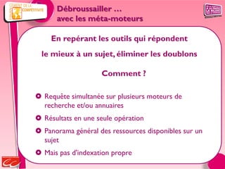 Débroussailler …
      avec les méta-moteurs

    En repérant les outils qui répondent
  le mieux à un sujet, éliminer les doublons

                    Comment ?

 Requête simultanée sur plusieurs moteurs de
  recherche et/ou annuaires
 Résultats en une seule opération
 Panorama général des ressources disponibles sur un
  sujet
 Mais pas d'indexation propre
 