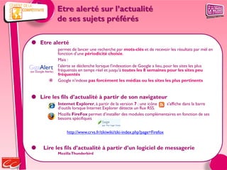 Etre alerté sur l’actualité
                     de ses sujets préférés

 Etre alerté
                     permet de lancer une recherche par mots-clés et de recevoir les résultats par mèl en
                     fonction d’une périodicité choisie.
                     Mais :
                    l’alerte se déclenche lorsque l’indexation de Google a lieu, pour les sites les plus
(ex Google Alerte)   fréquentés en temps réel et jusqu’à toutes les 8 semaines pour les sites peu
                     fréquentés
                    Google n’indexe pas forcément les médias ou les sites les plus pertinents


 Lire les fils d’actualité à partir de son navigateur
                     Internet Explorer, à partir de la version 7 : une icône  s’affiche dans la barre
                     d’outils lorsque Internet Explorer détecte un flux RSS.
                     Mozilla FireFox permet d’installer des modules complémentaires en fonction de ses
                     besoins spécifiques


                         http://www.crvs.fr/tikiwiki/tiki-index.php?page=Firefox


         Lire les fils d’actualité à partir d’un logiciel de messagerie
                     Mozilla Thunderbird
 