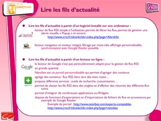 Lire les fils d’actualité

   Lire les fils d’actualité à partir d’un logiciel installé sur son ordinateur :
        lecteur de flux RSS simple à l'utilisation, permet de filtrer les flux, permet de générer une
              alerte visuelle « Popup » et sonore.
                    http://www.crvs.fr/tikiwiki/tiki-index.php?page=AlertInfo

         lecteur, navigateur et moteur intégré, filtrage par mots-clés, affichage personnalisable,
              synchronisation avec Google Reader possible


   Lire les fils d’actualité à partir d’un lecteur en ligne :
        le lecteur de Google n’est pas particulièrement adapté pour la gestion de flux RSS
        en grande quantité
        Netvibes est un portail personnalisable qui permet d’agréger des contenus
        agrège des contenus : flux RSS, liens vers des sites, notes…
        propose différents services : outils de recherche, customisation…
        permet de classer les fils RSS dans des onglets et d’afficher des résumés des différents flux
              suivis
        permet d’intégrer de nombreuses applications ou Widgets
        dispose de fonctions d’exportations et d’importations de fichiers de flux en provenance par
              exemple de Google Reader.
                    Exemple de portail : http://www.netvibes.com/experts-comptables
                    http://www.crvs.fr/tikiwiki/tiki-index.php?page=netvibes
 