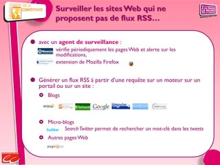 Surveiller les sites Web qui ne
          proposent pas de flux RSS…

 avec un agent de surveillance :
          vérifie périodiquement les pages Web et alerte sur les
          modifications,
          extension de Mozilla Firefox


 Générer un flux RSS à partir d’une requête sur un moteur sur un
  portail ou sur un site :
    Blogs



    Micro-blogs
            Search Twitter permet de rechercher un mot-clé dans les tweets
    Autres pages Web
 
