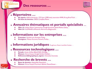 Des ressources …

   Répertoires …
       De signets : biblio.sciences-po, CCI Lyon (1000 sites), association RIME, III.org, BrainTrack …
       De bases de données : DADI, Complete Planet …


   Annuaires thématiques et portails spécialisés …
       Web 1.0 : Indexa, Yahoo!, Lesannuaires, Google Annuaires, Jayde, Wedoo, Galaxy…
       Web 2.0 : Go2Web20, LaMoooche, Retronimo, Blogonautes…


   Informations sur les entreprises …
       Françaises : Société.com, Kompass, Trylog…
       Etrangères : Moteur Accoona, Hoovers, Forbes…


   Informations juridiques :                                LegiFrance, Moteur LexisWeb, FindLaw, …


   Ressources technologiques …
       Portails : Intute, SciNet, BiblioCNRS, SCImago…
       Moteurs : Scirus, Scopus, Google Scholar, CiteSeer…
       Références bibliographiques, signets : CiteuLike, Connotea

   Recherche de brevets …
       Bases de données : EspaceNet, PatentLens, …
       Moteurs : Scirus, Scopus, Priorsmart, Boliven, PatentCluster…
 