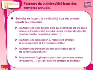 Facteurs de vulnérabilité issus des
           comptes annuels


 Exemples de facteurs de vulnérabilité issus des comptes
  annuels des entreprises

    Insuffisance de fonds propres alors que l’entreprise est une Jeune
     Entreprise Innovante (JEI) avec des valeurs immatérielles lourdes
     (nouveau marché, nouveaux produits,…)

    Insuffisance de capitalisation au regard de la stratégie
     de développement et d’investissement R&D

    Insuffisance de provisions dès lors qu’un risque donné
     est clairement appréhendé

    Positionnement fragilisé par rapport aux concurrents ou tiers
     (investisseurs, …) qui sont dans une stratégie de prédateur
 