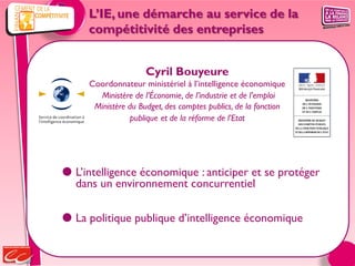 L’IE, une démarche au service de la
     compétitivité des entreprises


                     Cyril Bouyeure
     Coordonnateur ministériel à l’intelligence économique
       Ministère de l’Économie, de l’industrie et de l’emploi
      Ministère du Budget, des comptes publics, de la fonction
                publique et de la réforme de l’Etat




 L’intelligence économique : anticiper et se protéger
  dans un environnement concurrentiel

 La politique publique d’intelligence économique
 