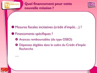 Quel financement pour cette
         nouvelle mission ?




 Mesures fiscales incitatives (crédit d’impôt…) ?
 Financements spécifiques ?
   Avances remboursables (du type OSEO)
   Dépenses éligibles dans le cadre du Crédit d’Impôt
    Recherche

  …
 