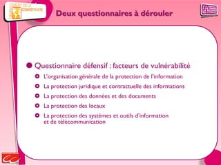 Deux questionnaires à dérouler




 Questionnaire défensif : facteurs de vulnérabilité
   L’organisation générale de la protection de l’information
   La protection juridique et contractuelle des informations
   La protection des données et des documents
   La protection des locaux
   La protection des systèmes et outils d’information
    et de télécommunication
 