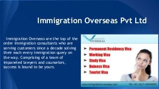 Immigration Overseas Pvt Ltd
Immigration Overseas are the top of the
order immigration consultants who are
serving customers since a decade solving
their each every immigration query on
the way. Comprising of a team of
impaneled lawyers and counselors,
success is bound to be yours.
 