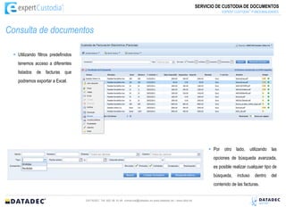 SERVICIO DE CUSTODIA DE DOCUMENTOS
                                                                                                                                           :  ®
                                                                                                                               EXPERT CUSTODIA FUNCIONALIDADES




Consulta de documentos

  Utilizando filtros predefinidos
   tenemos acceso a diferentes
   listados de facturas que
   podremos exportar a Excel.




                                                                                                                         Por otro lado, utilizando las
                                                                                                                          opciones de búsqueda avanzada,
                                                                                                                          es posible realizar cualquier tipo de
                                                                                                                          búsqueda,    incluso    dentro   del
                                                                                                                          contenido de las facturas.


                                     DATADEC Tél: 902 48 10 48 comercial@datadec.es www.datadec.es / www.ddol.es
 