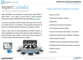 SERVICIO DE CUSTODIA DE DOCUMENTOS
                                                                                                                                                    :®
                                                                                                                                       EXPERT CUSTODIA PRESENTACIÓN




                                                                                                 CARACTERÍSTICAS EXPERT CUSTODIA®

Expert CUSTODIA® es el complemento a nuestra solución Expert FIRMA® y                                Ejecución vía Web
Expert SCAN ®, que le ofrece un servicio online de archivo electrónico
ofrecido desde nuestro DATACENTER de alta disponibilidad (www.ddol.es).                              Control facturas emitidas y recibidas

                                                                                                     Multiempresa
Las funciones avanzadas de Expert Custodia le permitirán ofrecer el servicio
de consultas de facturas a sus clientes y una mejor gestión administrativa de                        Mantenimiento de Clientes y Proveedores
facturas de proveedores utilizando simplemente un navegador de Internet.
                                                                                                     Firma individual de facturas emitidas
Gracias al Data Center de Alta Disponibilidad de DATADEC ONLINE, se
                                                                                                     Envío por mail de facturas como enlace o como adjunto.
ofrece la posibilidad de que el documento electrónico quede custodiado en un
entorno informático seguro, flexible y de fácil acceso. Puede consultarse en                         Seguimiento de facturas (leídas, aceptadas, rechazadas,..)
su formato original e imprimirse siempre que se desee.
                                                                                                     Potente buscador de facturas

                                                                                                     Repositorio online para verificación de facturas impresas

                                                                                                     Posibilidad de acceso al cliente únicamente a sus facturas

                                                                                                     Cifrado de Facturas

                                                                                                     Envío por fax



                                            DATADEC Tél: 902 48 10 48 comercial@datadec.es www.datadec.es / www.ddol.es
 