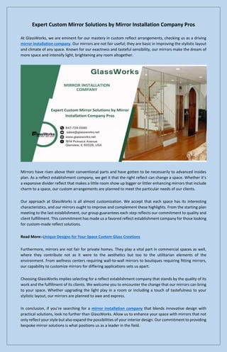 Expert Custom Mirror Solutions by Mirror Installation Company Pros
At GlassWorks, we are eminent for our mastery in custom reflect arrangements, checking us as a driving
mirror installation company. Our mirrors are not fair useful; they are basic in improving the stylistic layout
and climate of any space. Known for our exactness and tasteful sensibility, our mirrors make the dream of
more space and intensify light, brightening any room altogether.
Mirrors have risen above their conventional parts and have gotten to be necessarily to advanced insides
plan. As a reflect establishment company, we get it that the right reflect can change a space. Whether it’s
a expansive divider reflect that makes a little room show up bigger or littler enhancing mirrors that include
charm to a space, our custom arrangements are planned to meet the particular needs of our clients.
Our approach at GlassWorks is all almost customization. We accept that each space has its interesting
characteristics, and our mirrors ought to improve and complement these highlights. From the starting plan
meeting to the last establishment, our group guarantees each step reflects our commitment to quality and
client fulfillment. This commitment has made us a favored reflect establishment company for those looking
for custom-made reflect solutions.
Read More:-Unique Designs for Your Space Custom Glass Creations
Furthermore, mirrors are not fair for private homes. They play a vital part in commercial spaces as well,
where they contribute not as it were to the aesthetics but too to the utilitarian elements of the
environment. From wellness centers requiring wall-to-wall mirrors to boutiques requiring fitting mirrors,
our capability to customize mirrors for differing applications sets us apart.
Choosing GlassWorks implies selecting for a reflect establishment company that stands by the quality of its
work and the fulfillment of its clients. We welcome you to encounter the change that our mirrors can bring
to your space. Whether upgrading the light play in a room or including a touch of tastefulness to your
stylistic layout, our mirrors are planned to awe and express.
In conclusion, if you’re searching for a mirror installation company that blends innovative design with
practical solutions, look no further than GlassWorks. Allow us to enhance your space with mirrors that not
only reflect your style but also expand the possibilities of your interior design. Our commitment to providing
bespoke mirror solutions is what positions us as a leader in the field.
 
