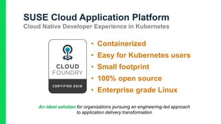 SUSE Cloud Application Platform
Cloud Native Developer Experience in Kubernetes
• Containerized
• Easy for Kubernetes users
• Small footprint
• 100% open source
• Enterprise grade Linux
An ideal solution for organizations pursuing an engineering-led approach
to application delivery transformation
 