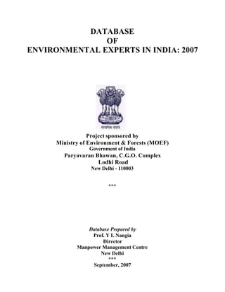 DATABASE
OF
ENVIRONMENTAL EXPERTS IN INDIA: 2007
Project sponsored by
Ministry of Environment & Forests (MOEF)
Government of India
Paryavaran Bhawan, C.G.O. Complex
Lodhi Road
New Delhi - 110003
***
Database Prepared by
Prof. Y L Nangia
Director
Manpower Management Centre
New Delhi
***
September, 2007
 