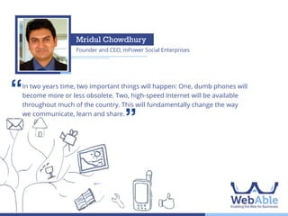 Mahmudul H Shohag
Chairman & CEO, OnnoRokom Group

‘‘

Internet usage has gained remarkable momentum in Bangladesh and in 2014
it will grow even faster. Armed with a huge amount of psychographic and
demographic information, brands will be able to target specific customer
groups. So it's time to be efficient, it's time to be smart, it's time to go online.

’’

 