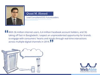 Pial Islam
Managing Partner, pi Strategy Consulting

‘‘

Although we have about 10 million people using mobile banking today, less
than 5% of them are active wallet users currently. pi Strategy Consulting
forecasts that in 2014 the mobile banking activity rate will experience a 500%
growth. And with that, a vibrant mobile banking market will begin to emerge,
which will in turn facilitate uptake of e-commerce in Bangladesh in a
significant way.

’’

 