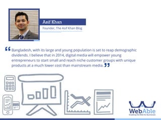 ‘‘

Use of digital media has been on the rise in
Bangladesh, with its large and young population is WebAble predicts
Bangladesh as of late. In 2014, set to reap demographic
dividends. I believe that in 2014,to fundamentally disrupt the
web platforms digital media will empower young
entrepreneurs to start small and reach niche customer groups with unique
marketing of ideas, brands and businesses. But to
products at a much lower cost than mainstream media.
what extent and how? We reached out to 23
experts to find out.

’’

**Quotes have been presented alphabetically

 