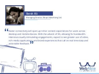 Sarah Ali
Managing Director, Bitopi Advertising Ltd.

‘‘

Faster connectivity will open up richer content experiences for users across
desktop and mobile devices. With the advent of 3G, allowing for bandwidthintensive visually stimulating engagements, expect to see greater use of video,
rich-media applications, and brand experiences that call on real time data and
actionable feedback.

’’

 
