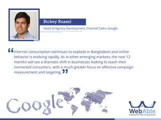 Asif Khan
Founder, The Asif Khan Blog

‘‘

Bangladesh, with its large and young population is set to reap demographic
dividends. I believe that in 2014, digital media will empower young
entrepreneurs to start small and reach niche customer groups with unique
products at a much lower cost than mainstream media.

’’

 