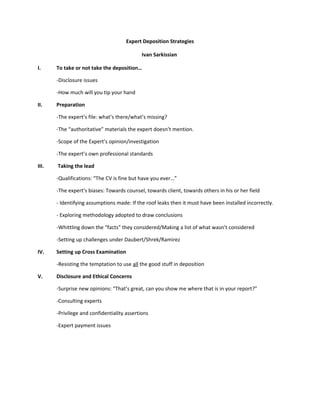Expert Deposition Strategies

                                             Ivan Sarkissian

I.     To take or not take the deposition…

       -Disclosure issues

       -How much will you tip your hand

II.    Preparation

       -The expert’s file: what’s there/what’s missing?

       -The “authoritative” materials the expert doesn’t mention.

       -Scope of the Expert’s opinion/investigation

       -The expert’s own professional standards

III.   Taking the lead

       -Qualifications: “The CV is fine but have you ever…”

       -The expert’s biases: Towards counsel, towards client, towards others in his or her field

       - Identifying assumptions made: If the roof leaks then it must have been installed incorrectly.

       - Exploring methodology adopted to draw conclusions

       -Whittling down the “facts” they considered/Making a list of what wasn’t considered

       -Setting up challenges under Daubert/Shrek/Ramirez

IV.    Setting up Cross Examination

       -Resisting the temptation to use all the good stuff in deposition

V.     Disclosure and Ethical Concerns

       -Surprise new opinions: “That’s great, can you show me where that is in your report?”

       -Consulting experts

       -Privilege and confidentiality assertions

       -Expert payment issues
 