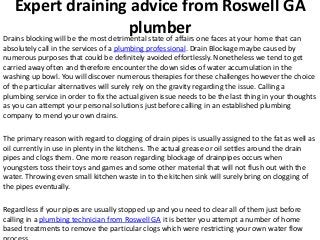 Expert draining advice from Roswell GA
                                       plumber one faces at your home that can
Drains blocking will be the most detrimental state of affairs
absolutely call in the services of a plumbing professional. Drain Blockage maybe caused by
numerous purposes that could be definitely avoided effortlessly. Nonetheless we tend to get
carried away often and therefore encounter the down sides of water accumulation in the
washing up bowl. You will discover numerous therapies for these challenges however the choice
of the particular alternatives will surely rely on the gravity regarding the issue. Calling a
plumbing service in order to fix the actual given issue needs to be the last thing in your thoughts
as you can attempt your personal solutions just before calling in an established plumbing
company to mend your own drains.

The primary reason with regard to clogging of drain pipes is usually assigned to the fat as well as
oil currently in use in plenty in the kitchens. The actual grease or oil settles around the drain
pipes and clogs them. One more reason regarding blockage of drainpipes occurs when
youngsters toss their toys and games and some other material that will not flush out with the
water. Throwing even small kitchen waste in to the kitchen sink will surely bring on clogging of
the pipes eventually.

Regardless if your pipes are usually stopped up and you need to clear all of them just before
calling in a plumbing technician from Roswell GA it is better you attempt a number of home
based treatments to remove the particular clogs which were restricting your own water flow
 