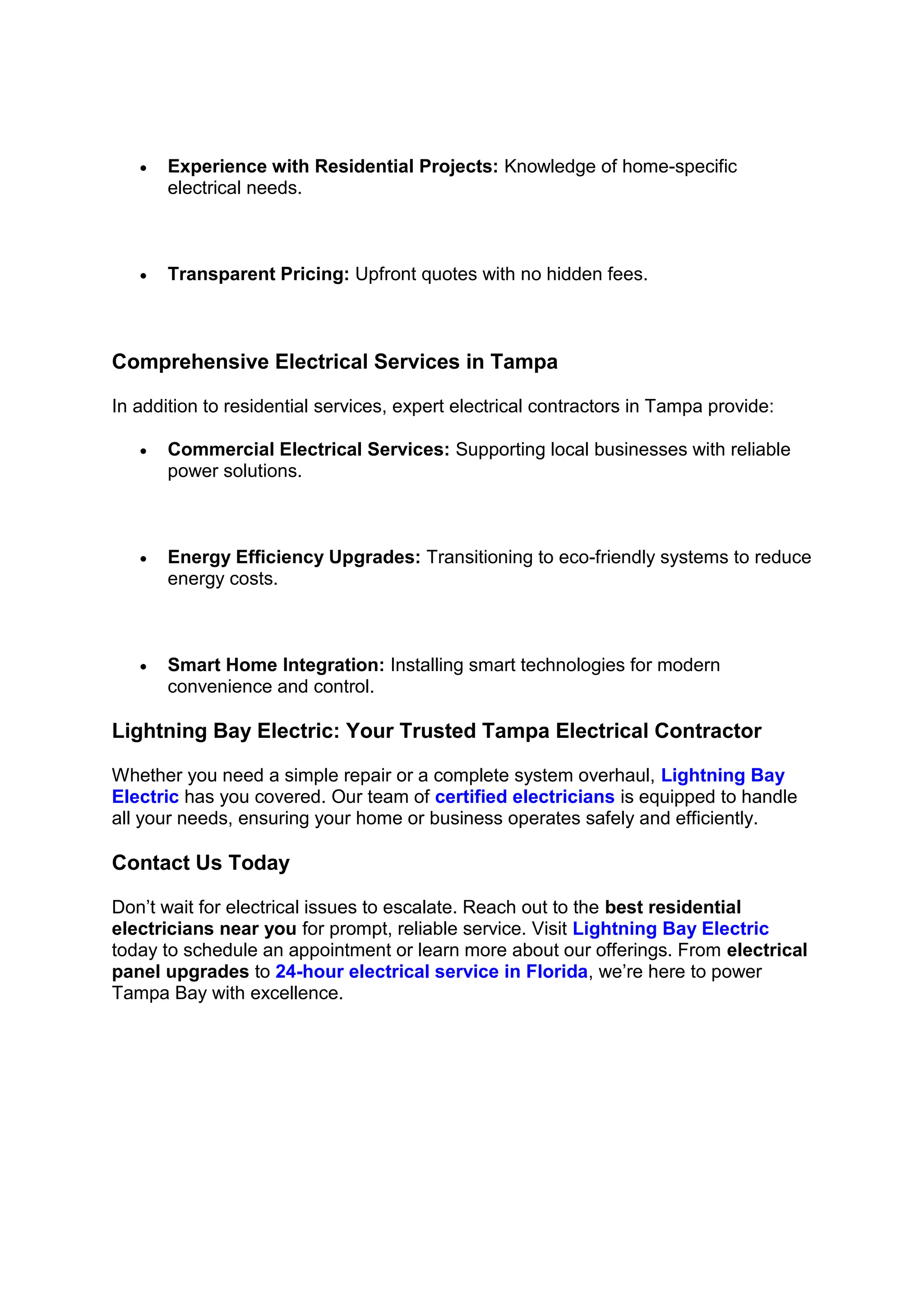 • Experience with Residential Projects: Knowledge of home-specific
electrical needs.
• Transparent Pricing: Upfront quotes with no hidden fees.
Comprehensive Electrical Services in Tampa
In addition to residential services, expert electrical contractors in Tampa provide:
• Commercial Electrical Services: Supporting local businesses with reliable
power solutions.
• Energy Efficiency Upgrades: Transitioning to eco-friendly systems to reduce
energy costs.
• Smart Home Integration: Installing smart technologies for modern
convenience and control.
Lightning Bay Electric: Your Trusted Tampa Electrical Contractor
Whether you need a simple repair or a complete system overhaul, Lightning Bay
Electric has you covered. Our team of certified electricians is equipped to handle
all your needs, ensuring your home or business operates safely and efficiently.
Contact Us Today
Don’t wait for electrical issues to escalate. Reach out to the best residential
electricians near you for prompt, reliable service. Visit Lightning Bay Electric
today to schedule an appointment or learn more about our offerings. From electrical
panel upgrades to 24-hour electrical service in Florida, we’re here to power
Tampa Bay with excellence.
 