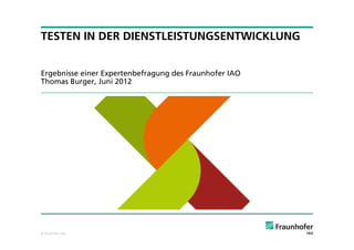 TESTEN IN DER DIENSTLEISTUNGSENTWICKLUNG


Ergebnisse einer Expertenbefragung des Fraunhofer IAO
Thomas Burger, Juni 2012




© Fraunhofer IAO
 