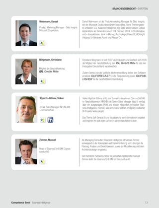 Competence Book - Business Intelligence 13
Zimmer, Manuel
Head of Business Unit IBM Cognos
cundus AG
Als Managing Consultant Business Intelligence ist Manuel Zimmer
vorwiegend in der Konzeption und Implementierung von Lösungen für
Planung, Analyse und Berichtswesen, sowie der Modellierung und dem
Architekturdesign eingesetzt.
Sein fachlicher Schwerpunkt ist die Versicherungsbranche. Manuel
Zimmer leitet die Business Unit IBM bei der cundus AG.
Wiegmann, Christiane
Mitglied der Geschäftsleitung
IDL GmbH Mitte
Christiane Wiegmann ist seit 2007 als Prokuristin und zeichnet seit 2009
als Mitglied der Geschäftsleitung der IDL GmbH Mitte für das Ver-
triebsgebiet Deutschland verantwortlich.
Zudem betreut sie die fachliche Weiterentwicklung derbei den Software-
produkte IDLFORECAST für die Finanzplanung sowie IDLPUB-
LISHER für die Geschäftsberichtserstellung.
Wylutzki-Böhme, Volker
Senior Sales Manager INFONEA®
Comma Soft AG
Volker Wylutzki-Böhme ist für das Bonner Unternehmen Comma Soft AG
im Geschäftsbereich INFONEA als Senior Sales Manager tätig. Er verfügt
über ein ausgeprägtes Profil und Wissen hinsichtlich innovativer Busi-
ness-Intelligence-Themen, was sich in einer Vielzahl erfolgreich realisierter
BI-Projekte widerspiegelt.
Das Thema Self-Service BI und Visualisierung von Informationen begleitet
und inspiriert ihn seit vielen Jahren in seinem beruflichen Leben.
Weinmann, Daniel
Product Marketing Manager - Data Insights
Microsoft Corporation
Daniel Weinmann ist als Produktmarketing Manager für Data Insights
bei der Microsoft Deutschland GmbH beschäftigt. Seine Themengebie-
te umfassen u.a. Business Intelligence, Big Data sowie Mission Critical
Applications auf Basis des neuen SQL Servers 2014: Echtzeitanalyse
und – transaktionen dank In-Memory Technologie, Power BI, HDInsight
(Hadoop für Windows Azure) und Always On.
BRANCHENÜBERSICHT - EXPERTEN
 