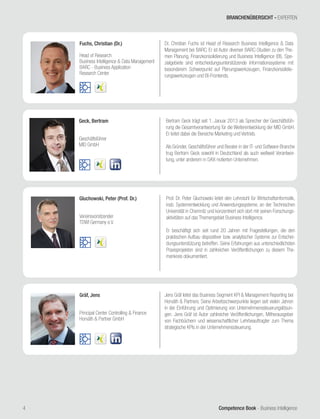 Competence Book - Business Intelligence4
Geck, Bertram
Geschäftsführer
MID GmbH
Bertram Geck trägt seit 1. Januar 2013 als Sprecher der Geschäftsfüh-
rung die Gesamtverantwortung für die Weiterentwicklung der MID GmbH.
Er leitet dabei die Bereiche Marketing und Vertrieb.
Als Gründer, Geschäftsführer und Berater in der IT- und Software-Branche
trug Bertram Geck sowohl in Deutschland als auch weltweit Verantwor-
tung, unter anderem in DAX-notierten Unternehmen.
Gluchowski, Peter (Prof. Dr.)
Vereinsvorsitzender
TDWI Germany e.V.
Prof. Dr. Peter Gluchowski leitet den Lehrstuhl für Wirtschaftsinformatik,
insb. Systementwicklung und Anwendungssysteme, an der Technischen
Universität in Chemnitz und konzentriert sich dort mit seinen Forschungs-
aktivitäten auf das Themengebiet Business Intelligence.
Er beschäftigt sich seit rund 20 Jahren mit Fragestellungen, die den
praktischen Aufbau dispositiver bzw. analytischer Systeme zur Entschei-
dungsunterstützung betreffen. Seine Erfahrungen aus unterschiedlichsten
Praxisprojekten sind in zahlreichen Veröffentlichungen zu diesem The-
menkreis dokumentiert.
Fuchs, Christian (Dr.)
Head of Research
Business Intelligence & Data Management
BARC - Business Application
Research Center
Dr. Christian Fuchs ist Head of Research Business Intelligence & Data
Management bei BARC. Er ist Autor diverser BARC-Studien zu den The-
men Planung, Finanzkonsolidierung und Business Intelligence (BI). Spe-
zialgebiete sind entscheidungsunterstützende Informationssysteme mit
besonderem Schwerpunkt auf Planungswerkzeugen, Finanzkonsolidie-
rungswerkzeugen und BI-Frontends.
Gräf, Jens
Principal Center Controlling & Finance
Horváth & Partner GmbH
Jens Gräf leitet das Business Segment KPI & Management Reporting bei
Horváth & Partners. Seine Arbeitsschwerpunkte liegen seit vielen Jahren
in der Einführung und Optimierung von Unternehmenssteuerungslösun-
gen. Jens Gräf ist Autor zahlreicher Veröffentlichungen, Mitherausgeber
von Fachbüchern und wissenschaftlicher Lehrbeauftragter zum Thema
strategische KPIs in der Unternehmenssteuerung.
BRANCHENÜBERSICHT - EXPERTEN
 