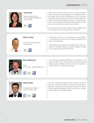 Competence Book - Business Intelligence
Mehanna, Walid
Principal Business Intelligence
Horváth & Partners GmbH
8
Dipl.-Inform. Walid Mehanna berät bei Horváth & Partners seit mehr als
zehn Jahren namhafte Unternehmen und ist heute Principal Business In-
telligence im Competence Center Controlling & Finanzen. Herr Mehanna
ist Autor zahlreicher Fachbeiträge in Büchern und Zeitschriften und regel-
mäßiger Referent an der Universität Stuttgart.
Martens, Thomas
Vice President Product Marketing
Cubeware GmbH
Thomas Martens blickt auf 17 Jahre Erfahrung im Business-Intelligen-
ce-/ Data-Warehouse-Umfeld zurück. Bei Cubeware verantwortet er den
Bereich Product Marketing.
Sein besonderes Interesse gilt dabei der Visualisierung von Daten, der In-
tegration von analytischen Methoden in Business-Intelligence-Lösungen
und der Verarbeitung von großen Datenmengen.
Lüthje, Andrea
Business Development und
Partner Management INFONEA®
Comma Soft AG
Andrea Lüthje ist Diplom Soziologin mit über 15 Jahren Berufserfah-
rung in den Bereichen Business Intelligence und Data Mining. Sie kennt
die Hersteller- ebenso wie die Anwenderseite gut und hat verschiedene
Datenanalyseprojekte in Marketing, Controlling und Vertrieb begleitet und
umgesetzt. Ihre fachlichen Schwerpunkte liegen in den Bereichen Analy-
tisches Customer Relationship Management (CRM), werthaltige Vertriebs-
steuerung, Kundensegmentierung und Predictive Analytics.
Bei der Comma Soft AG ist Andrea Lüthje für Business Development und
Partner Management der BI Lösung INFONEA verantwortlich.
Martin, Wolfgang (Dr.)
Analyst
S.A.R.L. Martin - Wolfgang Martin Team
Vor der Gründung des Wolfgang MARTIN Teams war Dr. Martin 5 ½ Jahre
lang bei der META Group, zuletzt als Senior Vice President International
Application Delivery Strategies. Dr. Martin promovierte und habilitierte an
der Universität Bonn in angewandter Mathematik.
BRANCHENÜBERSICHT - EXPERTEN
 